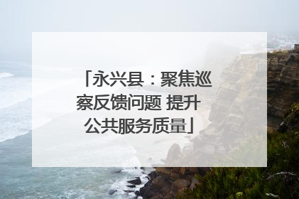 永兴县：聚焦巡察反馈问题 提升公共服务质量