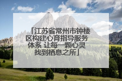 江苏省常州市钟楼区构建心育指导服务体系 让每一颗心灵找到栖息之所