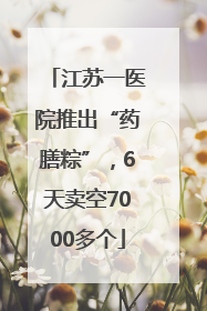 江苏一医院推出“药膳粽”，6天卖空7000多个
