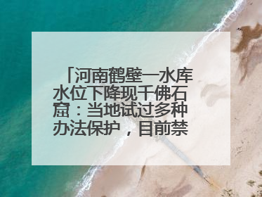河南鹤壁一水库水位下降现千佛石窟：当地试过多种办法保护，目前禁止打卡