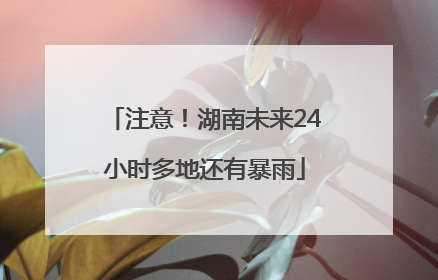 注意！湖南未来24小时多地还有暴雨