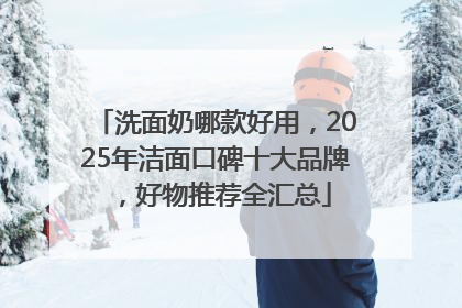 洗面奶哪款好用，2025年洁面口碑十大品牌，好物推荐全汇总