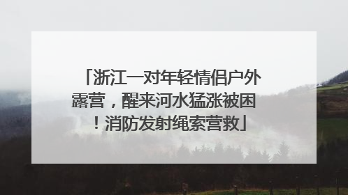 浙江一对年轻情侣户外露营，醒来河水猛涨被困！消防发射绳索营救