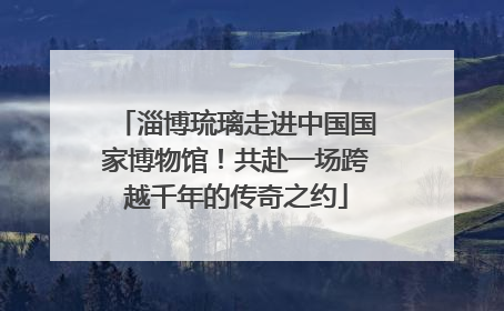 淄博琉璃走进中国国家博物馆！共赴一场跨越千年的传奇之约