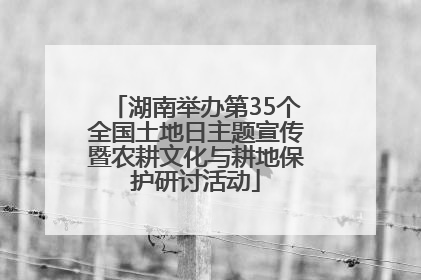 湖南举办第35个全国土地日主题宣传暨农耕文化与耕地保护研讨活动