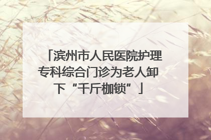 滨州市人民医院护理专科综合门诊为老人卸下“千斤枷锁”