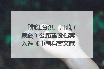 荆江分洪、川藏（康藏）公路建设档案入选《中国档案文献遗产名录》