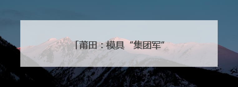 莆田：模具“集团军”，助力制造变“质造”