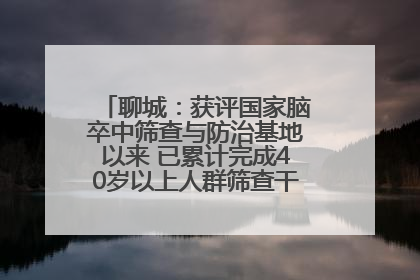 聊城：获评国家脑卒中筛查与防治基地以来 已累计完成40岁以上人群筛查干预40余万人次