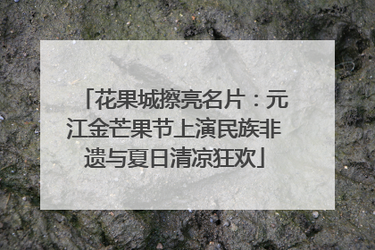 花果城擦亮名片：元江金芒果节上演民族非遗与夏日清凉狂欢