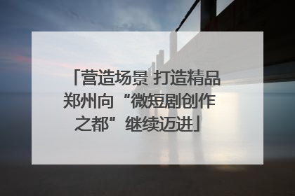 营造场景 打造精品 郑州向“微短剧创作之都”继续迈进