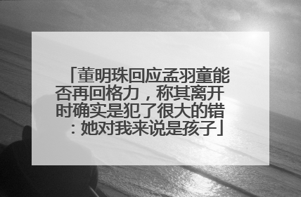 董明珠回应孟羽童能否再回格力，称其离开时确实是犯了很大的错：她对我来说是孩子