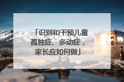 识别和干预儿童孤独症、多动症，家长应如何做