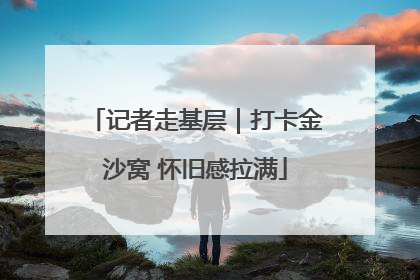 记者走基层｜打卡金沙窝 怀旧感拉满
