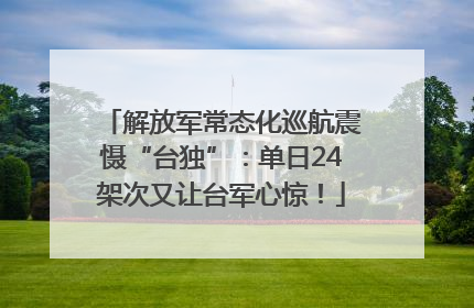 解放军常态化巡航震慑“台独”：单日24架次又让台军心惊！