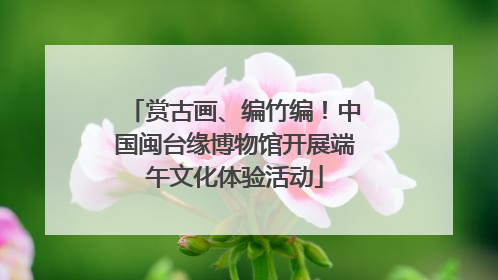 赏古画、编竹编！中国闽台缘博物馆开展端午文化体验活动