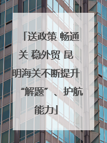 送政策 畅通关 稳外贸 昆明海关不断提升“解题”、护航能力