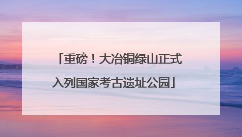 重磅！大冶铜绿山正式入列国家考古遗址公园