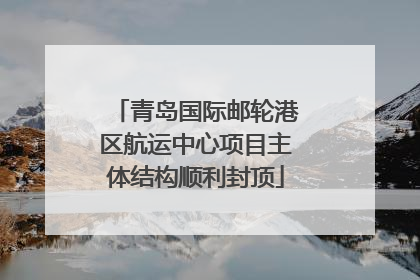 青岛国际邮轮港区航运中心项目主体结构顺利封顶