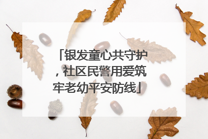 银发童心共守护，社区民警用爱筑牢老幼平安防线