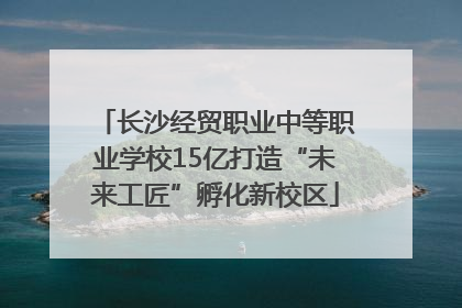 长沙经贸职业中等职业学校15亿打造“未来工匠”孵化新校区