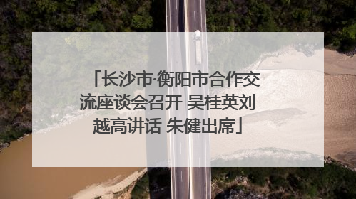 长沙市·衡阳市合作交流座谈会召开 吴桂英刘越高讲话 朱健出席