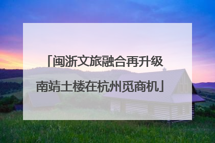 闽浙文旅融合再升级 南靖土楼在杭州觅商机