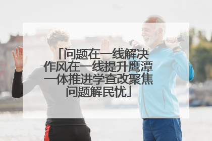 问题在一线解决 作风在一线提升鹰潭一体推进学查改聚焦问题解民忧