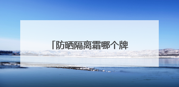 防晒隔离霜哪个牌子好用？防晒霜推荐，适合不同肤质