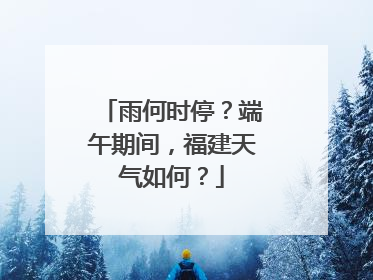 雨何时停？端午期间，福建天气如何？