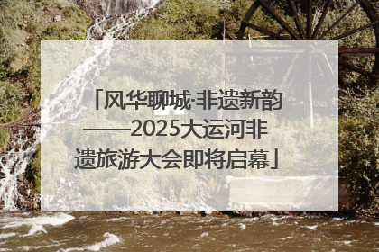 风华聊城·非遗新韵——2025大运河非遗旅游大会即将启幕