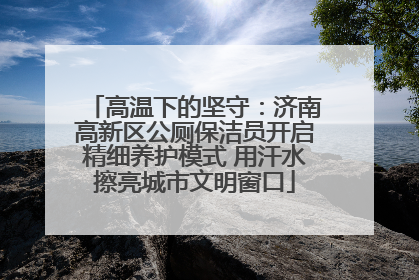 高温下的坚守：济南高新区公厕保洁员开启精细养护模式 用汗水擦亮城市文明窗口