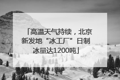 高温天气持续，北京新发地“冰工厂”日制冰量达1200吨