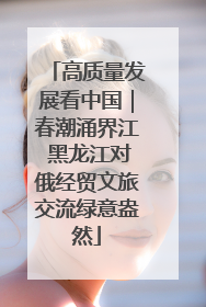 高质量发展看中国｜春潮涌界江 黑龙江对俄经贸文旅交流绿意盎然