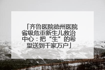 齐鲁医院德州医院省级危重新生儿救治中心：把“生”的希望送到千家万户