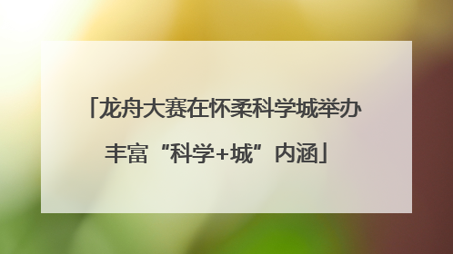 龙舟大赛在怀柔科学城举办 丰富“科学+城”内涵