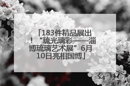 183件精品展出！“琉光璃彩——淄博琉璃艺术展”6月10日亮相国博