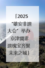 2025“雄安非遗大会”举办 京津冀非遗瑰宝齐聚未来之城