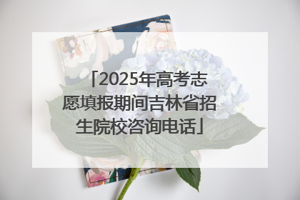 2025年高考志愿填报期间吉林省招生院校咨询电话