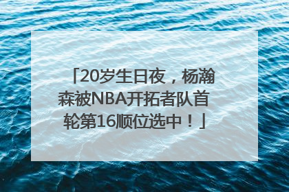 20岁生日夜，杨瀚森被NBA开拓者队首轮第16顺位选中！