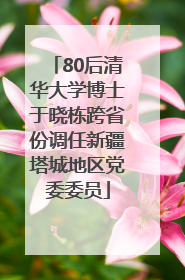 80后清华大学博士于晓栋跨省份调任新疆塔城地区党委委员