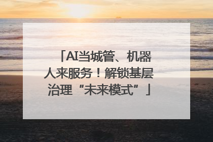 AI当城管、机器人来服务！解锁基层治理“未来模式”
