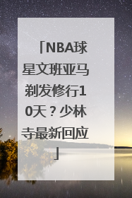 NBA球星文班亚马剃发修行10天？少林寺最新回应
